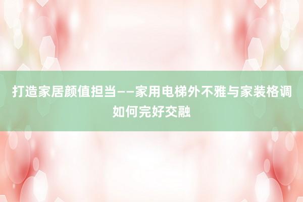 打造家居颜值担当——家用电梯外不雅与家装格调如何完好交融