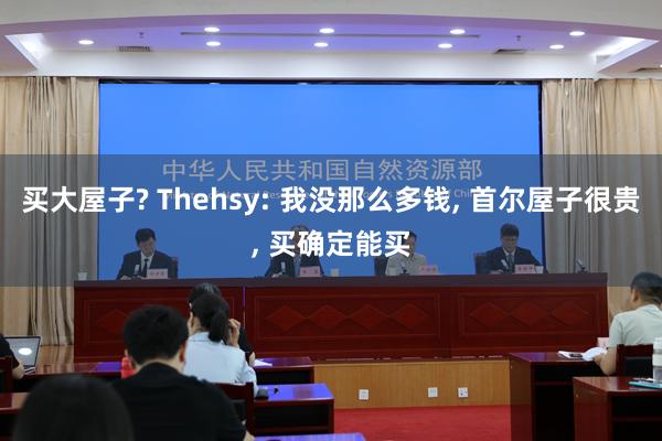 买大屋子? Thehsy: 我没那么多钱, 首尔屋子很贵, 买确定能买