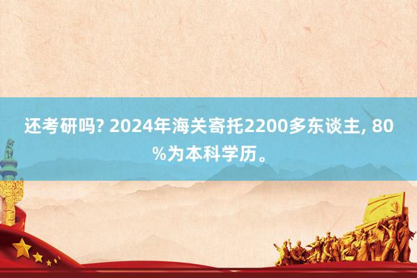 还考研吗? 2024年海关寄托2200多东谈主, 80%为本科学历。