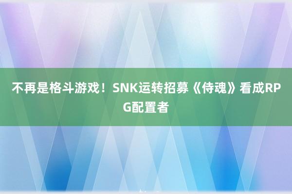 不再是格斗游戏！SNK运转招募《侍魂》看成RPG配置者