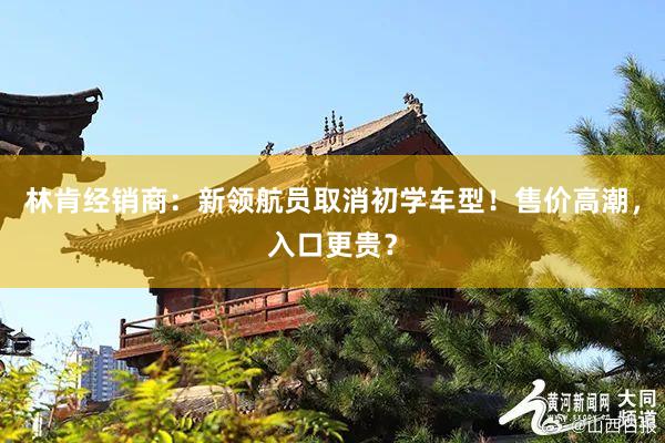 林肯经销商：新领航员取消初学车型！售价高潮，入口更贵？