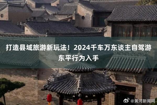 打造县域旅游新玩法！2024千车万东谈主自驾游东平行为入手