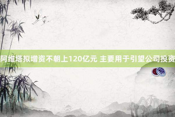 阿维塔拟增资不朝上120亿元 主要用于引望公司投资