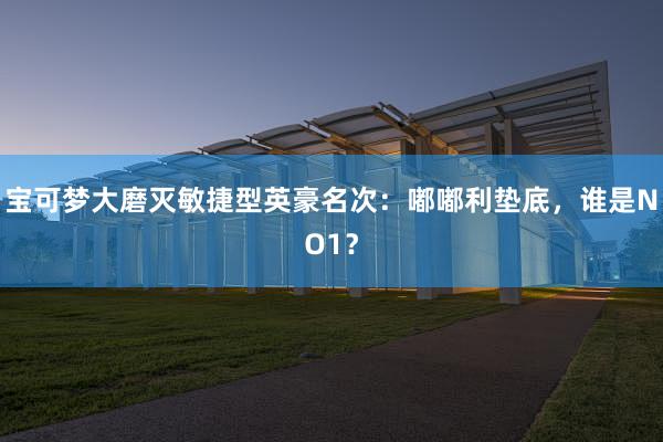 宝可梦大磨灭敏捷型英豪名次：嘟嘟利垫底，谁是NO1？