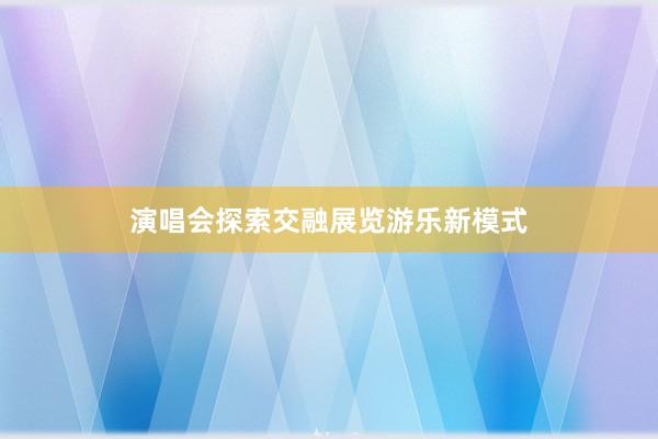 演唱会探索交融展览游乐新模式