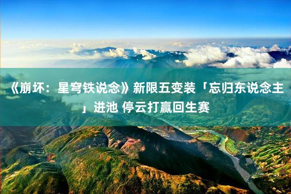《崩坏：星穹铁说念》新限五变装「忘归东说念主」进池 停云打赢回生赛