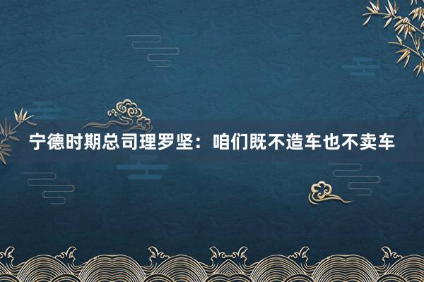 宁德时期总司理罗坚：咱们既不造车也不卖车
