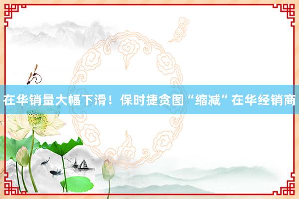 在华销量大幅下滑！保时捷贪图“缩减”在华经销商